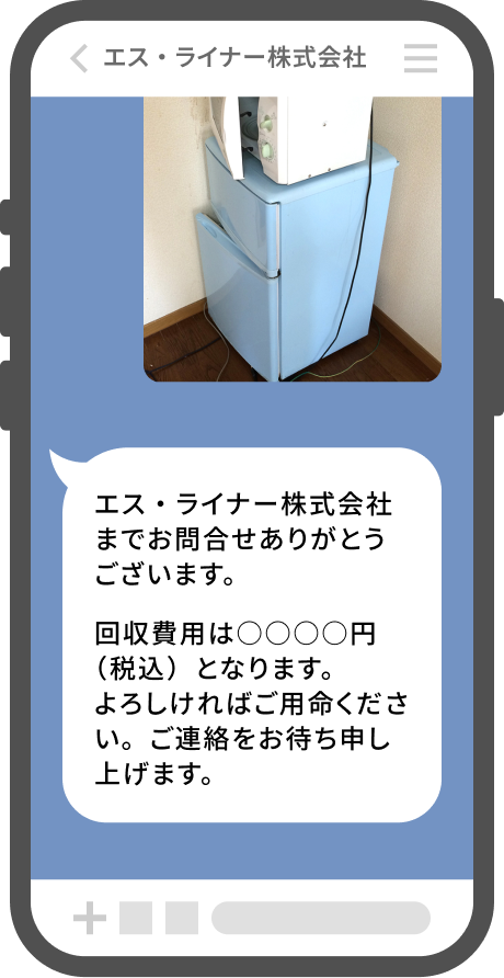 回収物の内容もしくは写真などを送信するだけで、お見積もり金額をご案内させていただきます。